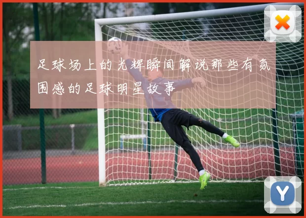 足球场上的光辉瞬间解说那些有氛围感的足球明星故事