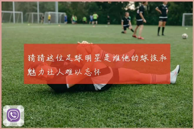 猜猜这位足球明星是谁他的球技和魅力让人难以忘怀