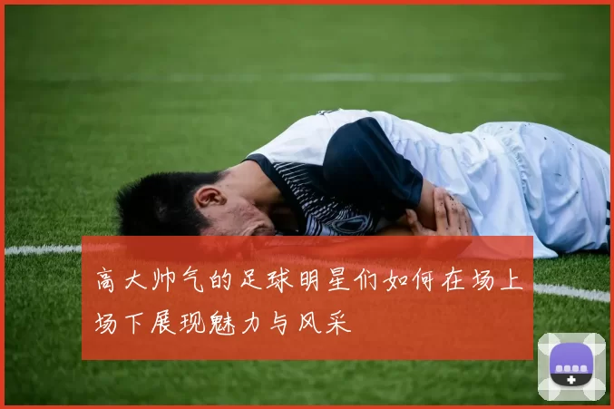高大帅气的足球明星们如何在场上场下展现魅力与风采
