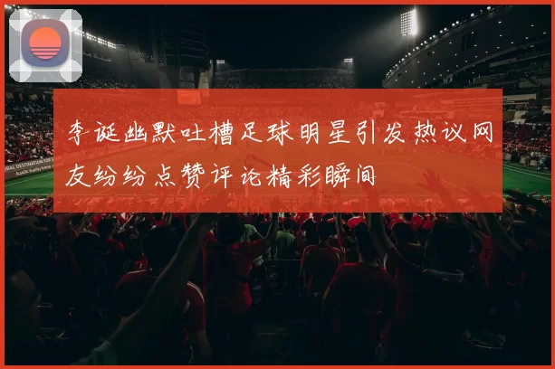李诞幽默吐槽足球明星引发热议网友纷纷点赞评论精彩瞬间