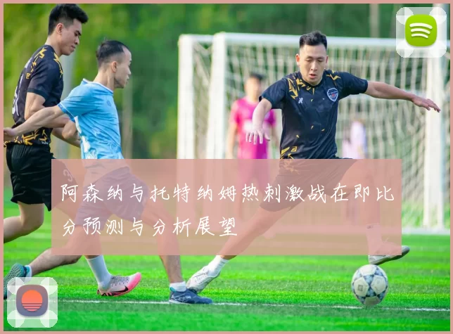 阿森纳与托特纳姆热刺激战在即比分预测与分析展望