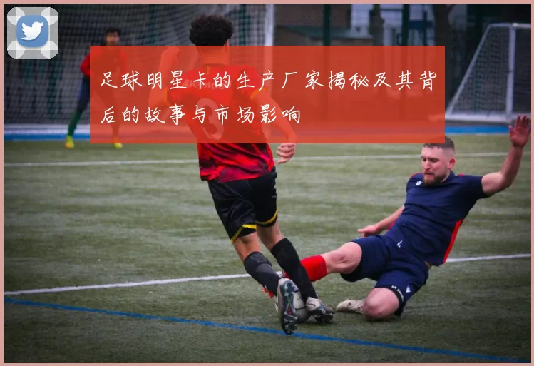足球明星卡的生产厂家揭秘及其背后的故事与市场影响