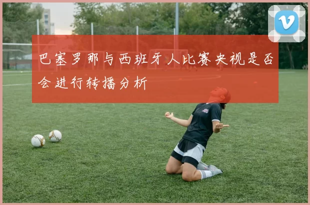 巴塞罗那与西班牙人比赛央视是否会进行转播分析
