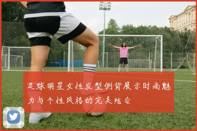 足球明星女性发型侧背展示时尚魅力与个性风格的完美结合