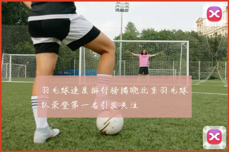羽毛球速度排行榜揭晓北京羽毛球队荣登第一名引发关注