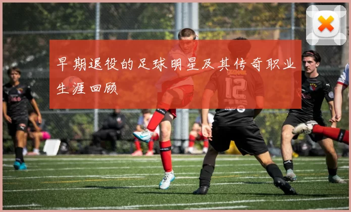 早期退役的足球明星及其传奇职业生涯回顾