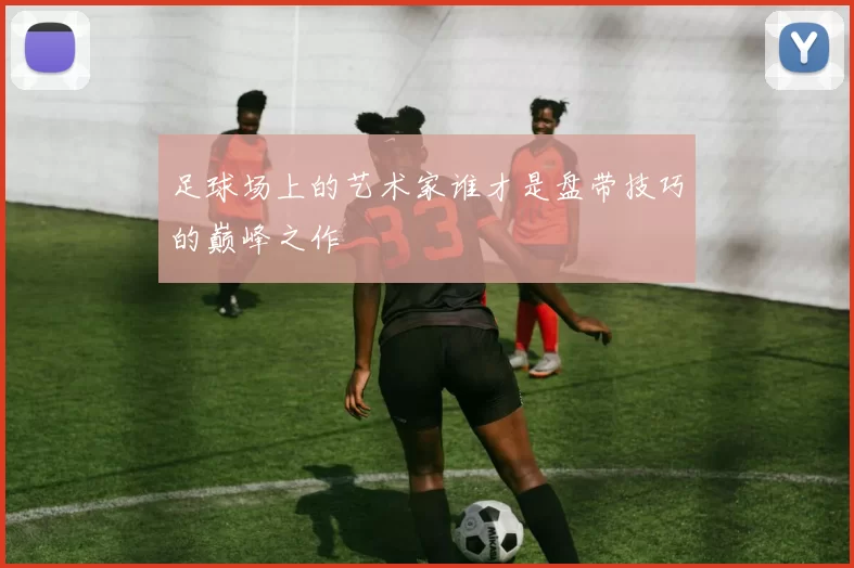 足球场上的艺术家谁才是盘带技巧的巅峰之作