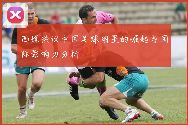 西媒热议中国足球明星的崛起与国际影响力分析