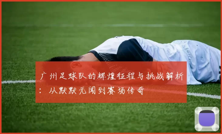 广州足球队的辉煌征程与挑战解析：从默默无闻到赛场传奇