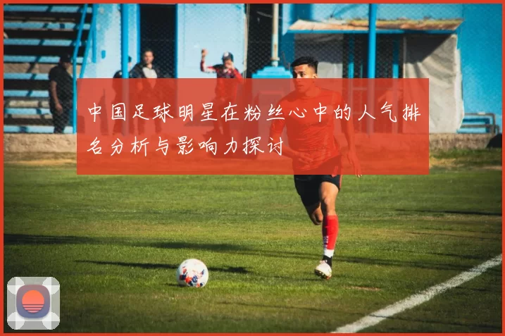 中国足球明星在粉丝心中的人气排名分析与影响力探讨
