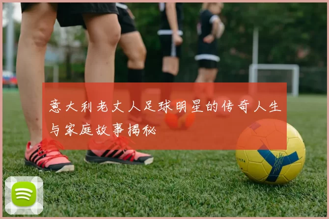意大利老丈人足球明星的传奇人生与家庭故事揭秘