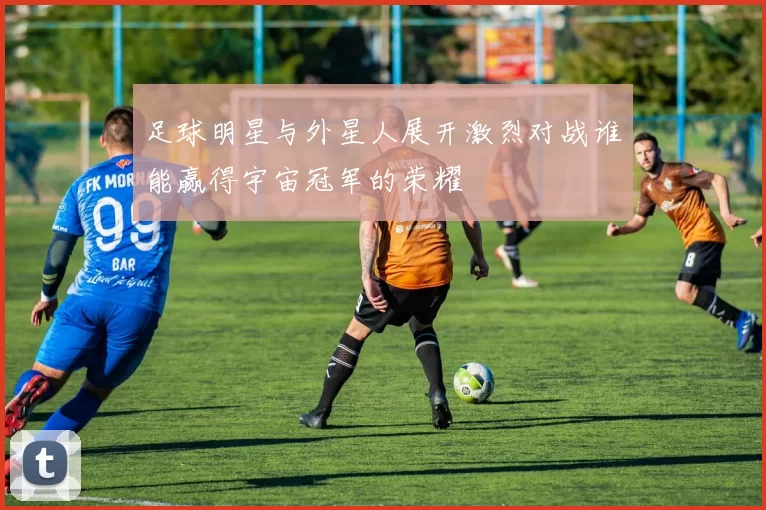 足球明星与外星人展开激烈对战谁能赢得宇宙冠军的荣耀
