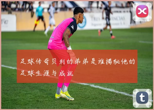 足球传奇贝利的弟弟是谁揭秘他的足球生涯与成就