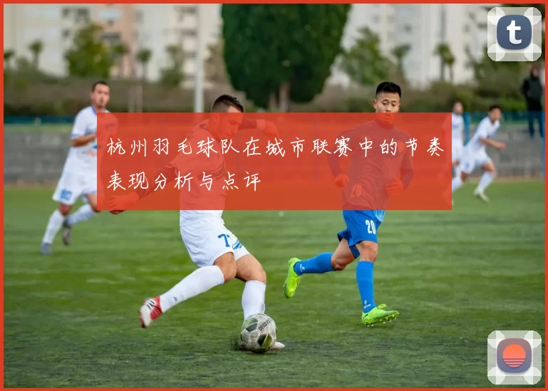 杭州羽毛球队在城市联赛中的节奏表现分析与点评