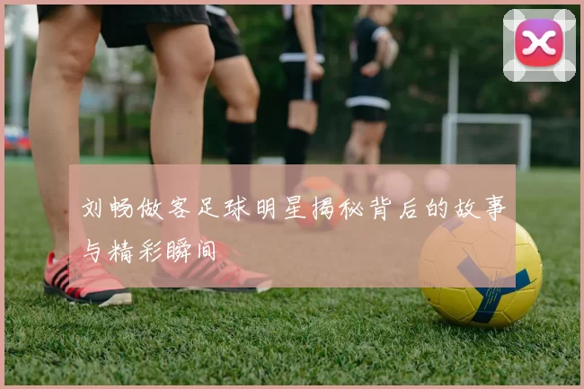 刘畅做客足球明星揭秘背后的故事与精彩瞬间
