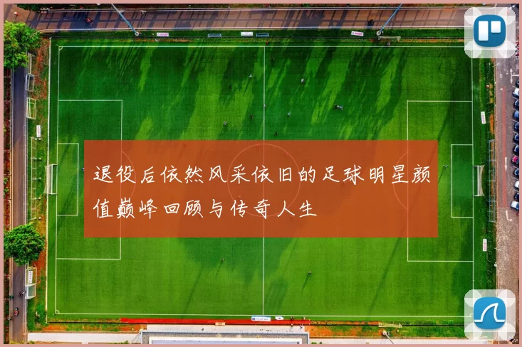 退役后依然风采依旧的足球明星颜值巅峰回顾与传奇人生