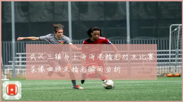 武汉三镇与上海海港精彩对决比赛录像回顾及精彩瞬间分析