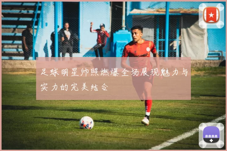 足球明星帅照燃爆全场展现魅力与实力的完美结合