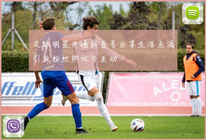 足球明星开通抖音号分享生活点滴引发粉丝热议与互动