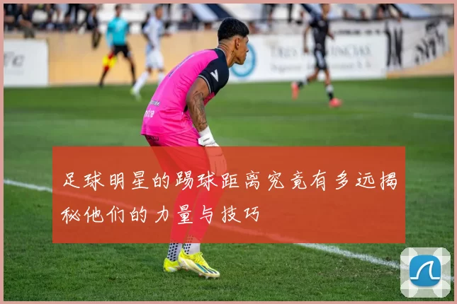 足球明星的踢球距离究竟有多远揭秘他们的力量与技巧