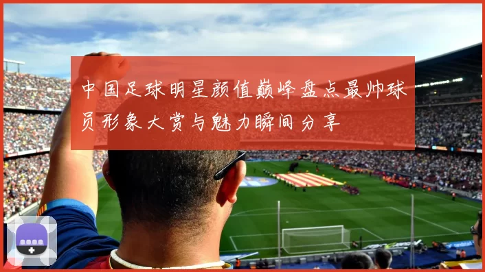 中国足球明星颜值巅峰盘点最帅球员形象大赏与魅力瞬间分享