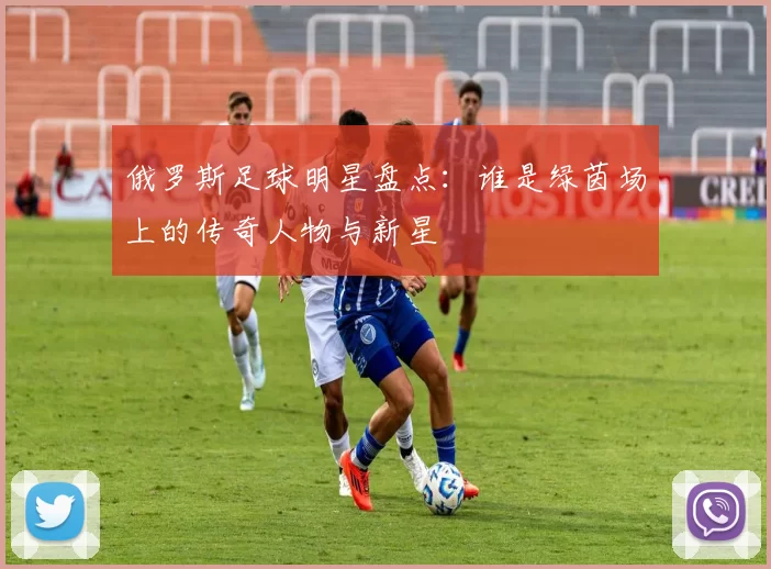 俄罗斯足球明星盘点：谁是绿茵场上的传奇人物与新星