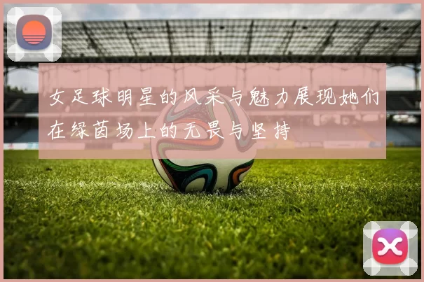 女足球明星的风采与魅力展现她们在绿茵场上的无畏与坚持