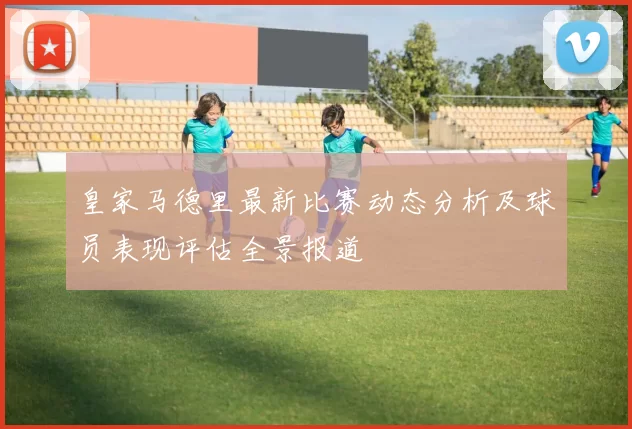 皇家马德里最新比赛动态分析及球员表现评估全景报道