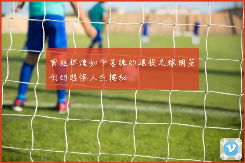 曾经辉煌如今落魄的退役足球明星们的悲惨人生揭秘