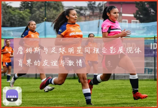 詹姆斯与足球明星同框合影展现体育界的友谊与激情