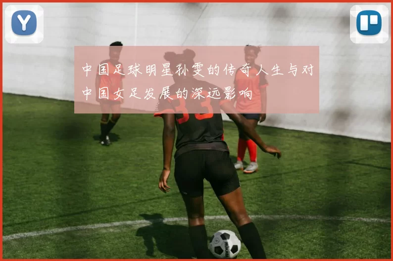 中国足球明星孙雯的传奇人生与对中国女足发展的深远影响