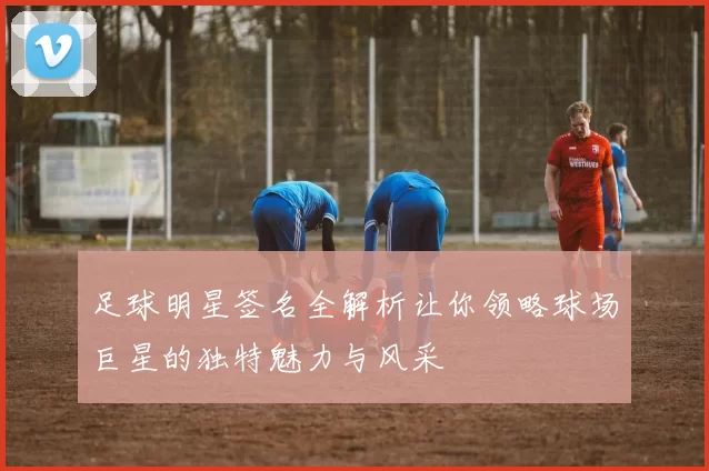 足球明星签名全解析让你领略球场巨星的独特魅力与风采