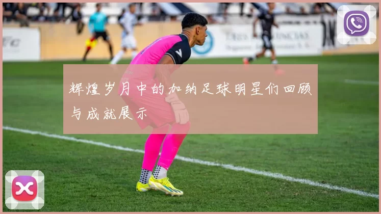 辉煌岁月中的加纳足球明星们回顾与成就展示