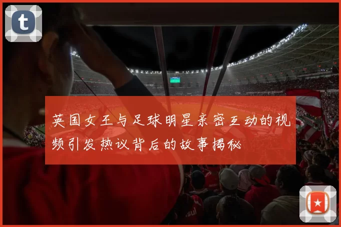 英国女王与足球明星亲密互动的视频引发热议背后的故事揭秘