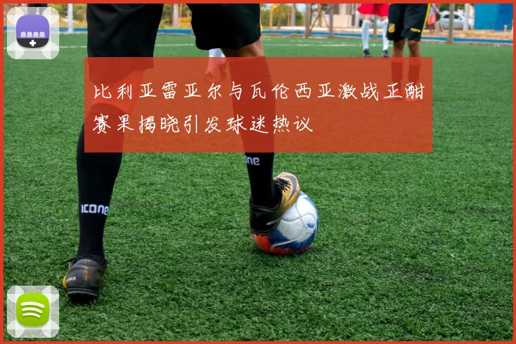 比利亚雷亚尔与瓦伦西亚激战正酣赛果揭晓引发球迷热议